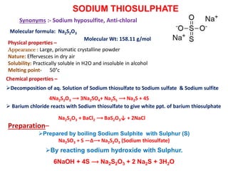 SODIUM THIOSULPHATE
Molecular formula: Na2S2O3
Synonyms :- Sodium hyposulfite, Anti-chloral
Physical properties –
Appearance : Large, prismatic crystalline powder
Nature: Effervesces in dry air
Solubility: Practically soluble in H2O and insoluble in alcohol
Melting point- 50°c
Chemical properties –
Decomposition of aq. Solution of Sodium thiosulfate to Sodium sulfate & Sodium sulfite
4Na2S2O3 ⟶ 3Na2SO4+ Na2S5 ⟶ Na2S + 4S
 Barium chloride reacts with Sodium thiosulfate to give white ppt. of barium thiosulphate
Na2S2O3 + BaCl2 ⟶ BaS2O3↓ + 2NaCl
Molecular Wt: 158.11 g/mol
Preparation–
Prepared by boiling Sodium Sulphite with Sulphur (S)
Na2SO3 + S —∆⟶ Na2S2O3 (Sodium thiosulfate)
By reacting sodium hydroxide with Sulphur.
6NaOH + 4S ⟶ Na2S2O3 + 2 Na2S + 3H2O
 