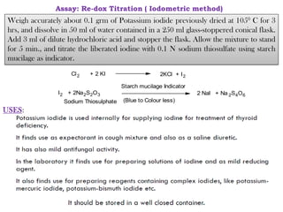 USES:
Assay: Re-dox Titration ( Iodometric method)
Ca(OCl) 2 + 2 CH3COOH Ca(CH 3COO)2 + Cl2 + 2H2O
Chlorinated lime Acetic acid Calcium acetate Chlorine
Cl2 + 2 KI 2KCl + I2
I2 + 2Na2S2O3 2 NaI + Na 2S4O6
Starch mucilage Indicator
(Blue to Colour less)
Sodium Thiosulphate
Weigh accurately about 0.1 grm of Potassium iodide previously dried at 1050 C for 3
hrs, and dissolve in 50 ml of water contained in a 250 ml glass-stoppered conical flask.
Add 3 ml of dilute hydrochloric acid and stopper the flask. Allow the mixture to stand
for 5 min., and titrate the liberated iodine with 0.1 N sodium thiosulfate using starch
mucilage as indicator.
 