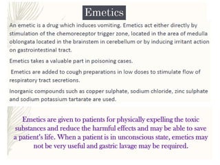 Emetics are given to patients for physically expelling the toxic
substances and reduce the harmful effects and may be able to save
a patient’s life. When a patient is in unconscious state, emetics may
not be very useful and gastric lavage may be required.
 
