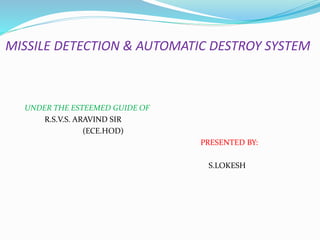 MISSILE DETECTION & AUTOMATIC DESTROY SYSTEM
UNDER THE ESTEEMED GUIDE OF
R.S.V.S. ARAVIND SIR
(ECE.HOD)
PRESENTED BY:
S.LOKESH
 