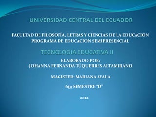 FACULTAD DE FILOSOFÍA, LETRAS Y CIENCIAS DE LA EDUCACIÓN
       PROGRAMA DE EDUCACIÓN SEMIPRESENCIAL



                   ELABORADO POR:
       JOHANNA FERNANDA TÚQUERRES ALTAMIRANO

               MAGISTER: MARIANA AYALA

                      6to SEMESTRE “D”

                            2012
 