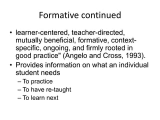 Formative continued
• learner-centered, teacher-directed,
mutually beneficial, formative, context-
specific, ongoing, and firmly rooted in
good practice" (Angelo and Cross, 1993).
• Provides information on what an individual
student needs
– To practice
– To have re-taught
– To learn next
 
