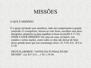 MISSÕES O QUE É MISSÕES?  É a igreja enviando seus membros, indo em cumprimento à grande comissão. É evangelizar, iniciou-se com Jesus, escolheu seus doze discípulos, preparou-os para espalhar as boas novas(Mt 4.17-25). ONDE FAZER MISSÕES? De casa em casa, no bairro, nos estados e outras nações, como todos os dias não deixar de falar desse grande amor que nos constrange.(Atos 1:8, 5:42, 8:4 , II Cor 5:14)  DEUS ELABOROU “ANTES DA FUNDAÇÃO DO MUNDO”..Ler Ef 1.4-5.....1 Pe 1.19-20. 
