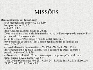 MISSÕES Deus centralizou em Jesus Cristo . a) A reconciliação com ele..2 Co 5.19, b) a paz interior Fp.4.7, c) tudo! Ef 1.3, d) divulgação das boas novas Jo 20.21. Deus leva ao máximo a história mundial. Alvo de Deus é pra todo mundo. Está preocupado c/todo o mundo. a)Em Jo 3.16....”Deus amou o mundo de tal maneira...” b)Na chamada de Abrão..”Em ti serão benditas todas as famílias da terra..” Gn 12.3 c)Nas declarações do salmistas:....*Sl 19.4...*Sl 96.3...*Sl 105:1,2 d) No testemunho de João Batista..”Eis o cordeiro de Deus, que tira o pecado do mundo” Jo 1.29 e) No cântico celestial....”com o seu sangue compraste p/Deus..de toda tribo, língua, povo e nação.” Ap 5.9 f) Na Grande Comissão: *Mt 28.19...Mt 24.14...*Mc 16.15.... Mc 13.10...Lc 24.47..*João 17.18... *Atos 1.8.. 