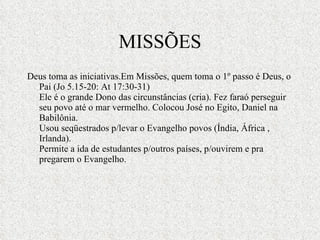 MISSÕES Deus toma as iniciativas.Em Missões, quem toma o 1º passo é Deus, o Pai (Jo 5.15-20: At 17:30-31) Ele é o grande Dono das circunstâncias (cria). Fez faraó perseguir seu povo até o mar vermelho. Colocou José no Egito, Daniel na Babilônia. Usou seqüestrados p/levar o Evangelho povos (Índia, África , Irlanda). Permite a ida de estudantes p/outros países, p/ouvirem e pra pregarem o Evangelho. 
