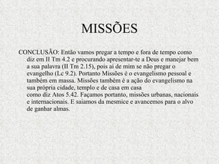 MISSÕES CONCLUSÃO: Então vamos pregar a tempo e fora de tempo como diz em II Tm 4.2 e procurando apresentar-te a Deus e manejar bem a sua palavra (II Tm 2.15), pois ai de mim se não pregar o evangelho (Lc 9.2). Portanto Missões é o evangelismo pessoal e também em massa. Missões também é a ação do evangelismo na sua própria cidade, templo e de casa em casa como diz Atos 5.42. Façamos portanto, missões urbanas, nacionais e internacionais. E saiamos da mesmice e avancemos para o alvo de ganhar almas.  