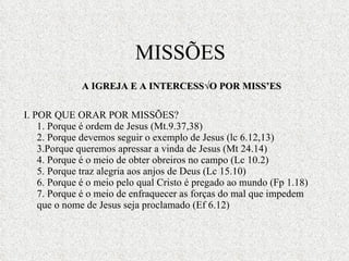 I. POR QUE ORAR POR MISSÕES? 1. Porque é ordem de Jesus (Mt.9.37,38) 2. Porque devemos seguir o exemplo de Jesus (lc 6.12,13) 3.Porque queremos apressar a vinda de Jesus (Mt 24.14) 4. Porque é o meio de obter obreiros no campo (Lc 10.2) 5. Porque traz alegria aos anjos de Deus (Lc 15.10) 6. Porque é o meio pelo qual Cristo é pregado ao mundo (Fp 1.18) 7. Porque é o meio de enfraquecer as forças do mal que impedem que o nome de Jesus seja proclamado (Ef 6.12) A IGREJA E A INTERCESSÃO POR MISSÕES MISSÕES 