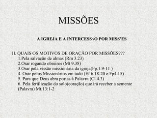 II. QUAIS OS MOTIVOS DE ORAÇÃO POR MISSÕES??? 1.Pela salvação de almas (Rm 3.23) 2.Orar rogando obreiros (Mt 9.38) 3.Orar pela vissão missionária da igreja(Fp.1.9-11 ) 4. Orar pelos Missionários em tudo (Ef 6.18-20 e Fp4.15) 5. Para que Deus abra portas à Palavra (Cl 4.3) 6. Pela fertilização do solo(coração) que irá receber a semente (Palavra) Mt.13:1-2 MISSÕES A IGREJA E A INTERCESSÃO POR MISSÕES 
