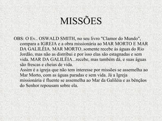 MISSÕES OBS: O Ev.. OSWALD SMITH, no seu livro "Clamor do Mundo", compara a IGREJA e a obra missionária ao MAR MORTO E MAR DA GALILÉIA. MAR MORTO..somente recebe às águas do Rio Jordão, mas não as distribui e por isso elas são estagnadas e sem vida. MAR DA GALILÉIA...recebe, mas também dá, e suas águas são frescas e cheias de vida. Assim é a igreja que não tem interesse por missões se assemelha ao Mar Morto, com as águas paradas e sem vida. Já a Igreja missionária é fluente se assemelha ao Mar da Galiléia e as bênçãos do Senhor repousam sobre ela. 