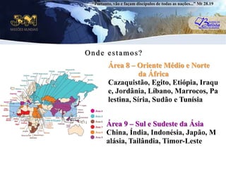 “Portanto, vão e façam discípulos de todas as nações...” Mt 28.19Onde estamos?Área 8 – Oriente Médio e Norte                da ÁfricaCazaquistão, Egito, Etiópia, Iraque, Jordânia, Líbano, Marrocos, Palestina, Síria, Sudão e TunísiauÁrea 9 – Sul e Sudeste da ÁsiaChina, Índia, Indonésia, Japão, Malásia, Tailândia, Timor-Leste