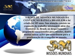 “Portanto, vão e façam discípulos de todas as nações...” Mt 28.19A JUNTA DE MISSÕES MUNDIAIS DA CONVENÇÃO BATISTA BRASILEIRA foi criada há 103 anos. Sua atuação consiste na expansão do trabalho missionário além das fronteiras do Brasil, no despertamento e preparo de vocacionados para missões, dentre muitas outras ações que contribuem para a proclamação do evangelho no mundo.u
