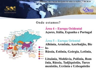 “Portanto, vão e façam discípulos de todas as nações...” Mt 28.19Onde estamos?Área 4 – Europa OcidentalAçores, Itália, Espanha e PortugaluÁrea 5 – Europa OrientalAlbânia, Armênia, Azerbaijão, Bielo-Rússia, Estônia, Geórgia, Letônia, Lituânia, Moldávia, Polônia, Romênia, Rússia, Tadjiquistão, Turcomenistão, Ucrânia e Uzbequistão