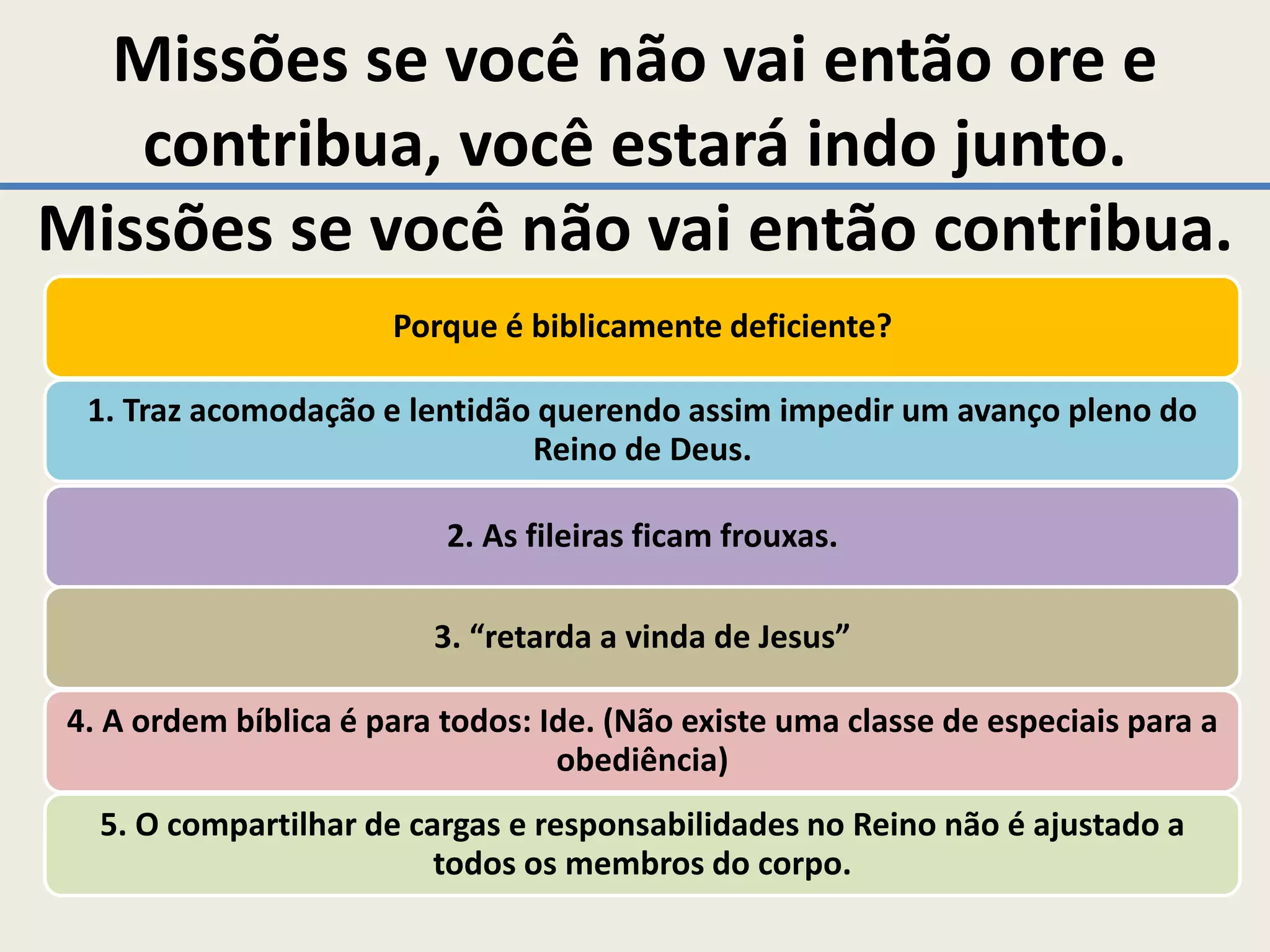 Missões se você não vai então ore e
   contribua, você estará indo junto.
Missões se você não vai então contribua.
                       Porque é biblicamente deficiente?

  1. Traz acomodação e lentidão querendo assim impedir um avanço pleno do
                               Reino de Deus.

                           2. As fileiras ficam frouxas.

                          3. “retarda a vinda de Jesus”

 4. A ordem bíblica é para todos: Ide. (Não existe uma classe de especiais para a
                                   obediência)
   5. O compartilhar de cargas e responsabilidades no Reino não é ajustado a
                          todos os membros do corpo.
 