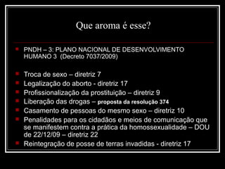 Que aroma é esse?

   PNDH – 3: PLANO NACIONAL DE DESENVOLVIMENTO
    HUMANO 3 (Decreto 7037/2009)

   Troca de sexo – diretriz 7
   Legalização do aborto - diretriz 17
   Profissionalização da prostituição – diretriz 9
   Liberação das drogas – proposta da resolução 374
   Casamento de pessoas do mesmo sexo – diretriz 10
   Penalidades para os cidadãos e meios de comunicação que
    se manifestem contra a prática da homossexualidade – DOU
    de 22/12/09 – diretriz 22
   Reintegração de posse de terras invadidas - diretriz 17
 