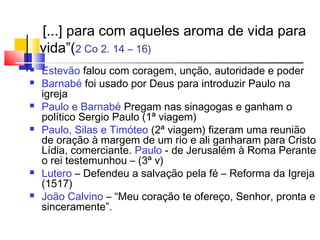 [...] para com aqueles aroma de vida para
    vida”(2 Co 2. 14 – 16)
   Estevão falou com coragem, unção, autoridade e poder
   Barnabé foi usado por Deus para introduzir Paulo na
    igreja
   Paulo e Barnabé Pregam nas sinagogas e ganham o
    político Sergio Paulo (1ª viagem)
   Paulo, Silas e Timóteo (2ª viagem) fizeram uma reunião
    de oração à margem de um rio e ali ganharam para Cristo
    Lídia, comerciante. Paulo - de Jerusalém à Roma Perante
    o rei testemunhou – (3ª v)
   Lutero – Defendeu a salvação pela fé – Reforma da Igreja
    (1517)
   João Calvino – “Meu coração te ofereço, Senhor, pronta e
    sinceramente”.
 