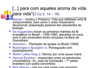 [...] para com aqueles aroma de vida
    para vida”(2 Co 2. 14 – 16)
   Spener – fundou o Pietismo: Vida que refletisse uma fé
    comprometida, bem como o ardor missionário;
    devocional; preparação pastoral dos estudantes de
    teologia.
   Os huguenotes foram os primeiros mártires da fé
    evangélica no Brasil – 1555-1560, atacados na nuca,
    com o pés amarrados foram lançados na Baía de
    Guanabara
   Simonton - Plantação de igrejas no Brasil (1859)
   Boanerges e Spurgeon Jr. Perseguição com
    apedrejamento
   Martin Luther King Jr. Morreu por uma causa nobre
   Samuel Escobar – missionário entre os estudantes
    universitários –AL José da Conceição – 1º pastor
    brasileiro (um padre convertido)

 