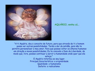 AQUÁRIO, venha cá...   "A ti Aquário, dou o conceito de futuro, para que através de ti o homem possa ver outras possibilidades. Terás a dor da solidão, pois não te permito personalizar o meu amor. Para que possas voltar os olhares humanos em direção a novas possibilidades, Eu te concedo o Dom da Liberdade, de modo que, livre, possas continuar a servir a humanidade onde quer que ela esteja."  E Aquário retornou ao seu lugar. Principal Característica: a originalidade Qualidade: o humanismo Defeito: o radicalismo   
