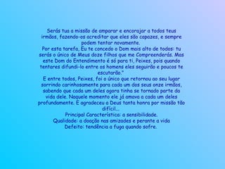 Serás tua a missão de amparar e encorajar a todos teus irmãos, fazendo-os acreditar que eles são capazes, e sempre podem tentar novamente.  Por esta tarefa, Eu te concedo o Dom mais alto de todos: tu serás o único de Meus doze filhos que me Compreenderás. Mas este Dom do Entendimento é só para ti, Peixes, pois quando tentares difundi-lo entre os homens eles seguirão e poucos te escutarão."  E entre todos, Peixes, foi o único que retornou ao seu lugar sorrindo carinhosamente para cada um dos seus onze irmãos, sabendo que cada um deles agora tinha se tornado parte da vida dele. Naquele momento ele já amava a cada um deles profundamente. E agradeceu a Deus tanta honra por missão tão difícil...  Principal Característica: a sensibilidade. Qualidade: a doação nas amizades e perante a vida Defeito: tendência a fuga quando sofre.   