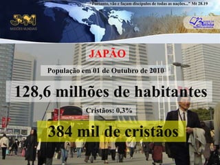 “Portanto, vão e façam discípulos de todas as nações...” Mt 28.19JAPÃOPopulação em 01 de Outubro de 2010 128,6 milhões de habitantes Cristãos: 0,3%384 mil de cristãos 