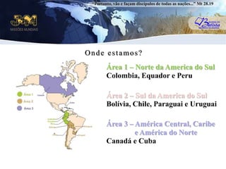 “Portanto, vão e façam discípulos de todas as nações...” Mt 28.19Onde estamos?Área 1 – Norte da America do SulColombia, Equador e PeruuÁrea 2 – Sul da America do SulBolívia, Chile, Paraguai e UruguaiÁrea 3 – América Central, Caribe               e América do NorteCanadá e Cuba
