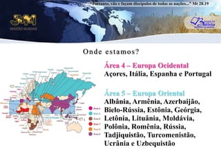 “Portanto, vão e façam discípulos de todas as nações...” Mt 28.19Onde estamos?Área 4 – Europa OcidentalAçores, Itália, Espanha e PortugaluÁrea 5 – Europa OrientalAlbânia, Armênia, Azerbaijão, Bielo-Rússia, Estônia, Geórgia, Letônia, Lituânia, Moldávia, Polônia, Romênia, Rússia, Tadjiquistão, Turcomenistão, Ucrânia e Uzbequistão
