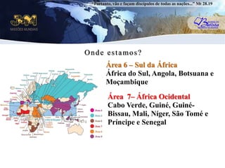 “Portanto, vão e façam discípulos de todas as nações...” Mt 28.19Onde estamos?Área 6 – Sul da ÁfricaÁfrica do Sul, Angola, Botsuana e MoçambiqueuÁrea  7– África OcidentalCabo Verde, Guiné, Guiné-Bissau, Mali, Níger, São Tomé e Príncipe e Senegal