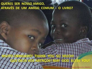 QUERES SER NOSSO AMIGO,
ATRAVÉS DE UM AMIGO COMUM - O LIVRO?
MUITO OBRIGADO! THANK YOU SO MUCH!
QUE DEUS VOS ABENÇOE! MAY GOD BLESS YOU!
FRIENDS NEEDED!Project: BOOKS for ALL. Campanha Missionária FMA2013
 