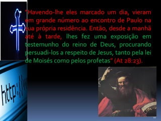  “Havendo-lhe eles marcado um dia, vieram
em grande número ao encontro de Paulo na
sua própria residência. Então, desde a manhã
até à tarde, lhes fez uma exposição em
testemunho do reino de Deus, procurando
persuadi-los a respeito de Jesus, tanto pela lei
de Moisés como pelos profetas” (At 28:23).
10
 
