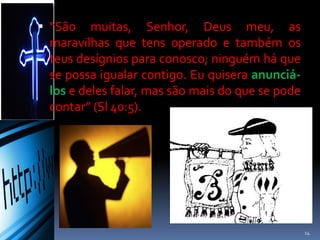  “São muitas, Senhor, Deus meu, as
maravilhas que tens operado e também os
teus desígnios para conosco; ninguém há que
se possa igualar contigo. Eu quisera anunciá-
los e deles falar, mas são mais do que se pode
contar” (Sl 40:5).
14
 