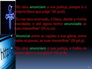  “Os céus anunciam a sua justiça, porque é o
próprio Deus que julga” (Sl 50:6).
 “Tu me tens ensinado, ó Deus, desde a minha
mocidade; e até agora tenho anunciado as
tuas maravilhas” (Sl 71:17).
 “Anunciai entre as nações a sua glória, entre
todos os povos, as suas maravilhas” (Sl 96:3).
 “Os céus anunciam a sua justiça, e todos os
povos vêem a sua glória” (Sl 97:6).
15
 
