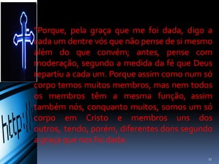  “Porque, pela graça que me foi dada, digo a
cada um dentre vós que não pense de si mesmo
além do que convém; antes, pense com
moderação, segundo a medida da fé que Deus
repartiu a cada um. Porque assim como num só
corpo temos muitos membros, mas nem todos
os membros têm a mesma função, assim
também nós, conquanto muitos, somos um só
corpo em Cristo e membros uns dos outros,
tendo, porém, diferentes dons segundo a
graça que nos foi dada:
17
 