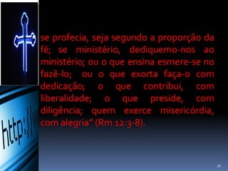  se profecia, seja segundo a proporção da
fé; se ministério, dediquemo-nos ao
ministério; ou o que ensina esmere-se no
fazê-lo; ou o que exorta faça-o com
dedicação; o que contribui, com
liberalidade; o que preside, com
diligência; quem exerce misericórdia,
com alegria” (Rm 12:3-8).
18
 