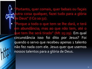  “Portanto, quer comais, quer bebais ou façais
outra coisa qualquer, fazei tudo para a glória
de Deus” (I Co 10:31).
 “Porque a todo o que tem se lhe dará, e terá
em abundância; mas ao que não tem, até o
que tem lhe será tirado” (Mt 25:29). Em qual
circunstância isso foi dito por Jesus? Foi
quando o servo que recebeu apenas 1 talento
não fez nada com ele. Jesus quer que usemos
nossos talentos para a glória de Deus.
19
 
