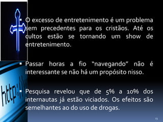  O excesso de entretenimento é um problema
sem precedentes para os cristãos. Até os
cultos estão se tornando um show de
entretenimento.
 Passar horas a fio “navegando” não é
interessante se não há um propósito nisso.
 Pesquisa revelou que de 5% a 10% dos
internautas já estão viciados. Os efeitos são
semelhantes ao do uso de drogas.
23
 