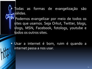  Todas as formas de evangelização são
válidas.
 Podemos evangelizar por meio de todos os
sites que usamos. Seja Orkut, Twitter, blogs,
vlogs, MSN, Facebook, fotologs, youtube e
todos os outros sites.
 Usar a internet é bom, ruim é quando a
internet passa a nos usar.
24
 