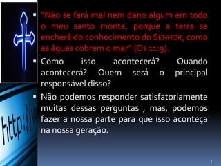  “Não se fará mal nem dano algum em todo
o meu santo monte, porque a terra se
encherá do conhecimento do SENHOR,
como as águas cobrem o mar” (Os 11:9).
 Como isso acontecerá? Quando
acontecerá? Quem será o principal
responsável disso?
 Não podemos responder satisfatoriamente
muitas dessas perguntas , mas, podemos
fazer a nossa parte para que isso aconteça
na nossa geração.
3
 