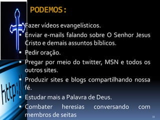  Fazer vídeos evangelísticos.
 Enviar e-mails falando sobre O Senhor Jesus
Cristo e demais assuntos bíblicos.
 Pedir oração.
 Pregar por meio do twitter, MSN e todos os
outros sites.
 Produzir sites e blogs compartilhando nossa
fé.
 Estudar mais a Palavra de Deus.
 Combater heresias conversando com
membros de seitas
PODEMOS:
33
 