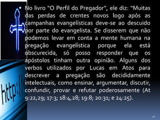  No livro “O Perfil do Pregador”, ele diz: “Muitas
das perdas de crentes novos logo após as
campanhas evangelísticas deve-se ao descuido
por parte do evangelista. Se disserem que não
podemos levar em conta a mente humana na
pregação evangelística porque ela está
obscurecida, só posso responder que os
apóstolos tinham outra opinião. Alguns dos
verbos utilizados por Lucas em Atos para
descrever a pregação são decididamente
intelectuais, como ensinar, argumentar, discutir,
confundir, provar e refutar poderosamente (At
9:22,29; 17:3; 18:4,28; 19:8; 20:31; e 24:25).
40
 