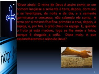  “Disse ainda: O reino de Deus é assim como se um
homem lançasse a semente à terra; depois, dormisse
e se levantasse, de noite e de dia, e a semente
germinasse e crescesse, não sabendo ele como. A
terra por si mesma frutifica: primeiro a erva, depois, a
espiga, e, por fim, o grão cheio na espiga. E, quando o
fruto já está maduro, logo se lhe mete a foice, porque
é chegada a ceifa. Disse mais: A que assemelharemos
o reino de Deus?
5
 