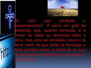  Ou com que parábola o apresentaremos?
É como um grão de mostarda, que,
quando semeado, é a menor de todas as
sementes sobre a terra; mas, uma vez
semeada, cresce e se torna maior do que
todas as hortaliças e deita grandes ramos,
a ponto de as aves do céu poderem
aninhar-se à sua sombra” (Mc 4:26-32).
6
 