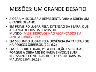MISSÕES: UM GRANDE DESAFIO
• A OBRA MISSIONÁRIA REPRESENTA PARA A IGREJA UM
GRANDE DESAFIO.
• EM PRIMEIRO LUGAR PELA EXTENSÃO DA SEARA, QUE
ABRANGE TODOS OS POVOS DO
MUNDO.(Mt13.38)POVOS NÃO ALCANÇADOS E A
JANELA 10/40 VÍDEO
• EM SEGUNDO LUGAR PELA URGÊNCIA DA TAREFA,POIS
HÁ POUCOS OBREIROS.(2Co 6.2)
• EM TERCEIRO LUGAR, PELA OPOSIÇÃO ESPIRITUAL,
PORQUE A OBRA MISSIONÁRIA ENVOLVE LUTA
INCESSANTE CONTRA AS HOSTES ESPIRITUAIS DA
MALDADE.(Mt 16.18).
 