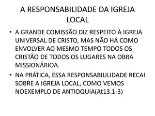 A RESPONSABILIDADE DA IGREJA
LOCAL
• A GRANDE COMISSÃO DIZ RESPEITO À IGREJA
UNIVERSAL DE CRISTO, MAS NÃO HÁ COMO
ENVOLVER AO MESMO TEMPO TODOS OS
CRISTÃO DE TODOS OS LUGARES NA OBRA
MISSIONÁRIOA.
• NA PRÁTICA, ESSA RESPONSABIULIDADE RECAI
SOBRE A IGREJA LOCAL, COMO VEMOS
NOEXEMPLO DE ANTIOQUIA(At13.1-3)
 