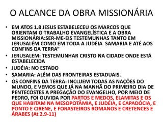 O ALCANCE DA OBRA MISSIONÁRIA
• EM ATOS 1.8 JESUS ESTABELECEU OS MARCOS QUE
ORIENTAM O TRABALHO EVANGELÍSTICA E A OBRA
MISSIONÁRIA:SER-ME-EIS TESTEMUNHAS TANTO EM
JERUSALÉM COMO EM TODA A JUDÉIA SAMARIA E ATÉ AOS
CONFINS DA TERRA”
• JERUSALEM: TESTEMUNHAR CRISTO NA CIDADE ONDE ESTÁ
ESTABELECIDA
• JUDÉIA: NO ESTADO
• SAMARIA: ALÉM DAS FRONTEIRAS ESTADUAIS.
• OS CONFINS DA TERRA: INCLUEM TODAS AS NAÇÕES DO
MUNDO, E VEMOS QUE JÁ NA MANHÃ DO PRIMEIRO DIA DE
PENTECOSTES A PREGAÇÃO DO EVANGELHO, POR MEIO DE
PEDRO, FOI OUVIDA POR PARTOS E MEDOS, ELAMITAS E OS
QUE HABITAM NA MESOPOTÂMIA, E JUDÉIA, E CAPADÓCIA, E
PONTO E CIRENE, E FORASTEIROS ROMANOS E CRETENCES E
ÁRABES (At 2.9-11)
 