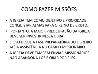 COMO FAZER MISSÕES
• A IGREJA TEM COMO OBJETIVO E PRIORIDADE
CONQUISTAR ALMAS PARA O REINO DE CRISTO.
• PORTANTO, A MAIOR PREOCUPAÇÃO DA IGREJA
DEVE SER INVESTIR NESSA OBRA.
• E ISSO DESDE A FASE PREPARATÓRIA DO OBREIRO
ATÉ A ASSISTÊNCIA NO CAMPO MISSIONÁRIO
• A IGREJA DEVE TAMBÉM ENVIAR MISSIONÁRIOS
NÃO ABANDONÁ-LOS E ORAR POR ELES.
 