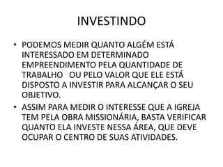 INVESTINDO
• PODEMOS MEDIR QUANTO ALGÉM ESTÁ
INTERESSADO EM DETERMINADO
EMPREENDIMENTO PELA QUANTIDADE DE
TRABALHO OU PELO VALOR QUE ELE ESTÁ
DISPOSTO A INVESTIR PARA ALCANÇAR O SEU
OBJETIVO.
• ASSIM PARA MEDIR O INTERESSE QUE A IGREJA
TEM PELA OBRA MISSIONÁRIA, BASTA VERIFICAR
QUANTO ELA INVESTE NESSA ÁREA, QUE DEVE
OCUPAR O CENTRO DE SUAS ATIVIDADES.
 