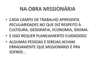 NA OBRA MISSIONÁRIA
• CADA CAMPO DE TRABALHO APRESENTA
PECULIARIDADES NO QUE DIZ RESPEITO À
CULTGURA, GEOGRAFIA, ECONOMIA, IDIOMA.
• E ISSO REQUER PLANEJAMENTO CUIDADOSO.
• ALGUMAS PESSOAS E IGREJAS ACHAM
ERRADAMENTE QUE MISSIONÁRIO É PRA
SOFRER...
 