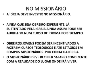 NO MISSIONÁRIO
• A IGREJA DEVE INVESTIR NO MISSIONÁRIO.
• AINDA QUE SEJA OBREIRO EXPERIENTE, JÁ
SUSTENTADO PELA IGREJA AINDA ASSIM PODE SER
AUXILIADO NUM CURSO DE IDIOMA POR EXEMPLO.
• OBREIROS JOVENS PODEM SER INCENTIVADOS A
FAZEREM CURSOS TEOLÓGICOS E ATÉ ESTÁGIOS EM
COMPOS MISSIONÁRIOS POR CONTA DA IGREJA.
• O MISSIONÁRIO DEVE RECEBER SALARIO CONDIZENTE
COM A REALIDADE DO LUGAR ONDE IRÁ VIVER.
 