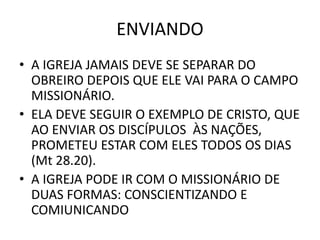 ENVIANDO
• A IGREJA JAMAIS DEVE SE SEPARAR DO
OBREIRO DEPOIS QUE ELE VAI PARA O CAMPO
MISSIONÁRIO.
• ELA DEVE SEGUIR O EXEMPLO DE CRISTO, QUE
AO ENVIAR OS DISCÍPULOS ÀS NAÇÕES,
PROMETEU ESTAR COM ELES TODOS OS DIAS
(Mt 28.20).
• A IGREJA PODE IR COM O MISSIONÁRIO DE
DUAS FORMAS: CONSCIENTIZANDO E
COMIUNICANDO
 