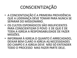 CONSCIENTIZAÇÃO
• A CONCIENTIZAÇÃO É A PRIMEIRA PROVIDÊNCIA
QUE A LIDERANÇA DEVE TOMAR PARA NUNCA SE
SEPARAR DO MISSIONÁRIO.
• OS CULTOS ESPORÁDICOS SÃO INSUFICIENTES
PARA CONSCIENTIZAR O POVO E DE QUE É DE
TODA A IGREJA A RESPONSABILIDADE DE FAZER
MISSÕES.
• INFORMAR À IGREJA O QUANTO É ARRECADADO,
DEIXAR BEM CLARO À IGREJA AS NECESSIDADES
DO CAMPO E A IGREJA DEVE NÃO SÓ ENTENDER
TODO O PROCESSO MAS FAZER PARTE DELE.
 