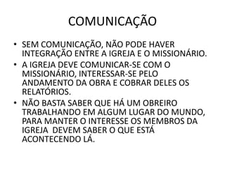COMUNICAÇÃO
• SEM COMUNICAÇÃO, NÃO PODE HAVER
INTEGRAÇÃO ENTRE A IGREJA E O MISSIONÁRIO.
• A IGREJA DEVE COMUNICAR-SE COM O
MISSIONÁRIO, INTERESSAR-SE PELO
ANDAMENTO DA OBRA E COBRAR DELES OS
RELATÓRIOS.
• NÃO BASTA SABER QUE HÁ UM OBREIRO
TRABALHANDO EM ALGUM LUGAR DO MUNDO,
PARA MANTER O INTERESSE OS MEMBROS DA
IGREJA DEVEM SABER O QUE ESTÁ
ACONTECENDO LÁ.
 